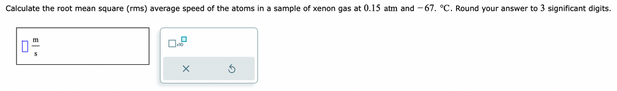 Calculate the root mean square (rms) average speed of the atoms in a sample of xenon gas at 0.15 atm and -67. °C. Round your answer to 3 significant digits.
m
0"
S
x10
Ś