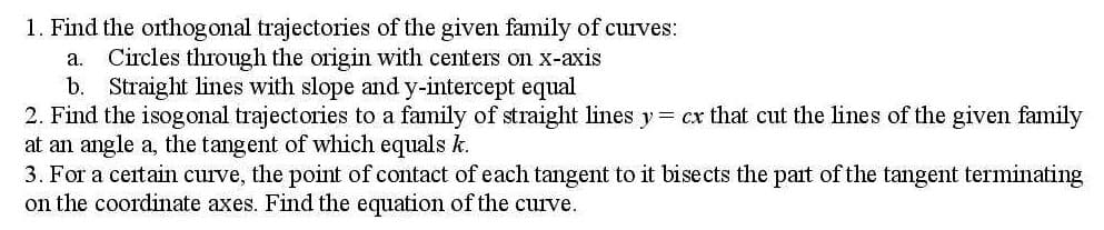 1. Find the orthogonal trajectories of the given family of curves:
a.
Circles through the origin with centers on x-axis
b. Straight lines with slope and y-intercept equal
2. Find the isogonal trajectories to a family of straight lines y= cx that cut the lines of the given family
at an angle a, the tangent of which equals k.
3. For a certain curve, the point of contact of each tangent to it bisects the part of the tangent terminating
on the coordinate axes. Find the equation of the curve.
