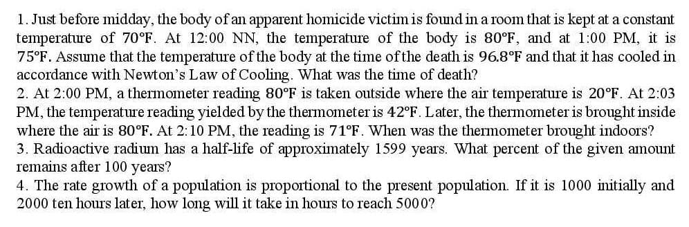 1. Just before midday, the body of an apparent homicide victim is found in a room that is kept at a constant
temperature of 70°F. At 12:00 NN, the temperature of the body is 80°F, and at 1:00 PM, it is
75°F. Assume that the temperature of the body at the time ofthe death is 96.8°F and that it has cooled in
accordance with Newton's Law of Cooling. What was the time of death?
2. At 2:00 PM, a thermometer reading 80°F is taken outside where the air temperature is 20°F. At 2:03
PM, the temperature reading yielded by the themometer is 42°F. Later, the thermometer is brought inside
where the air is 80°F. At 2:10 PM, the reading is 71°F. When was the thermometer brought indoors?
3. Radioactive radium has a half-life of approximately 1599 years. What percent of the given amount
remains after 100 years?
4. The rate growth of a population is proportional to the present population. If it is 1000 initially and
2000 ten hours later, how long will it take in hours to reach 5000?
