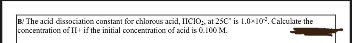 B/ The acid-dissociation constant for chlorous acid, HClO2, at 25C° is 1.0×102. Calculate the
concentration of H+ if the initial concentration of acid is 0.100 M.