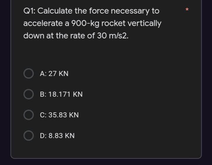 Q1: Calculate the force necessary to
accelerate a 900-kg rocket vertically
down at the rate of 30 m/s2.
A: 27 KN
B: 18.171 KN
C: 35.83 KN
D: 8.83 KN