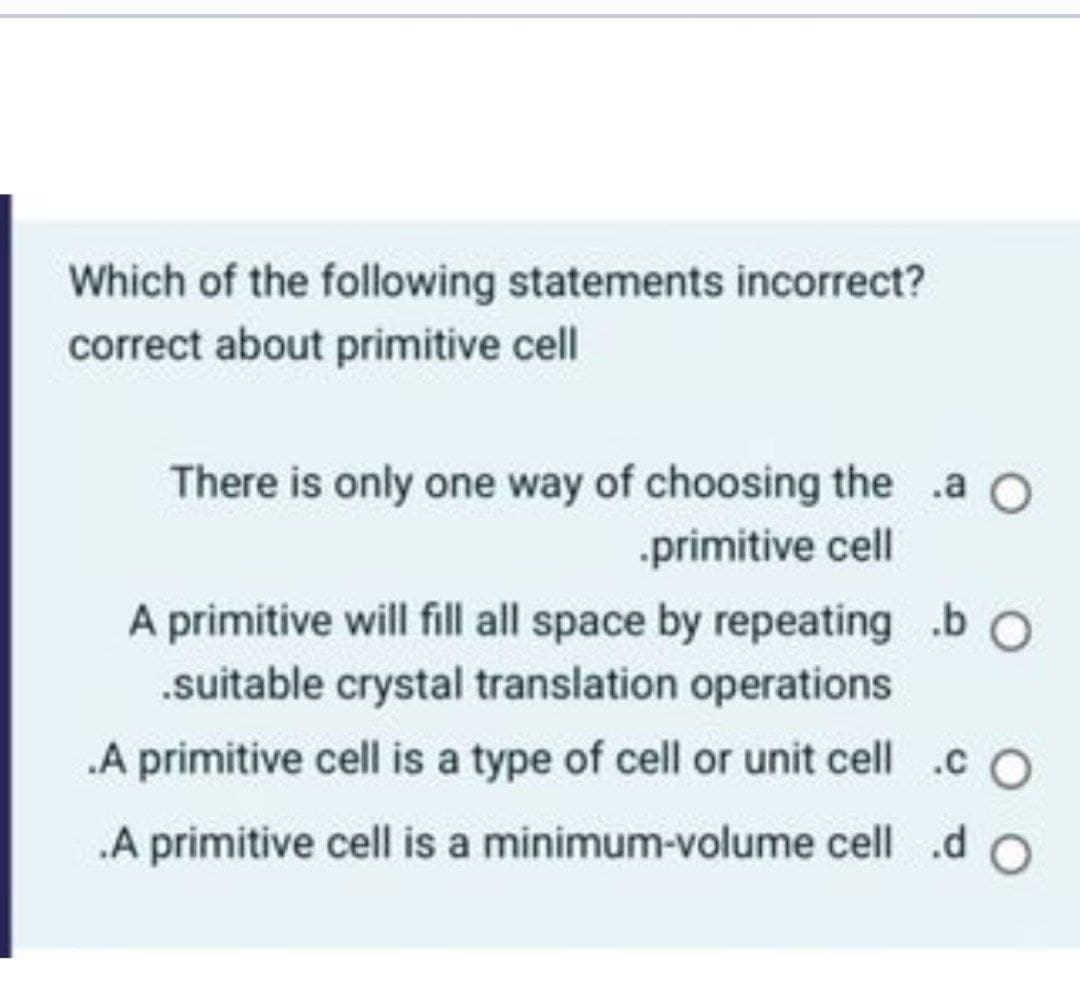 Which of the following statements incorrect?
correct about primitive cell
There is only one way of choosing the .a O
.primitive cell
A primitive will fill all space by repeating .b O
suitable crystal translation operations
.A primitive cell is a type of cell or unit cell .c O
.A primitive cell is a minimum-volume cell .d O