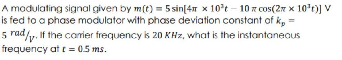 A modulating signal given by m(t) = 5 sin[4 x 10³t - 10 π cos(2π × 10³t)] V
is fed to a phase modulator with phase deviation constant of k, =
5 rad/. If the carrier frequency is 20 KHz, what is the instantaneous
frequency at t = 0.5 ms.