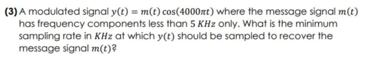 (3) A modulated signal y(t) = m(t) cos(4000nt) where the message signal m(t)
has frequency components less than 5 KHz only. What is the minimum
sampling rate in KHz at which y(t) should be sampled to recover the
message signal m(t)?