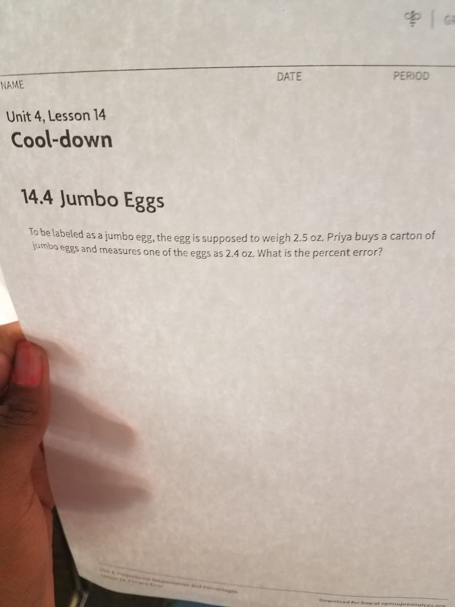 DATE
PERIOD
NAME
Unit 4, Lesson 14
Cool-down
14.4 Jumbo Eggs
to be labeled as a jumbo egg, the egg is supposed to weigh 2.5 oz, Priya buys a carton of
Jumbo eggs and measures one of the eggs as 2.4 oz. What is the percent error?
Ppt d tges
Download for free at openupresources
