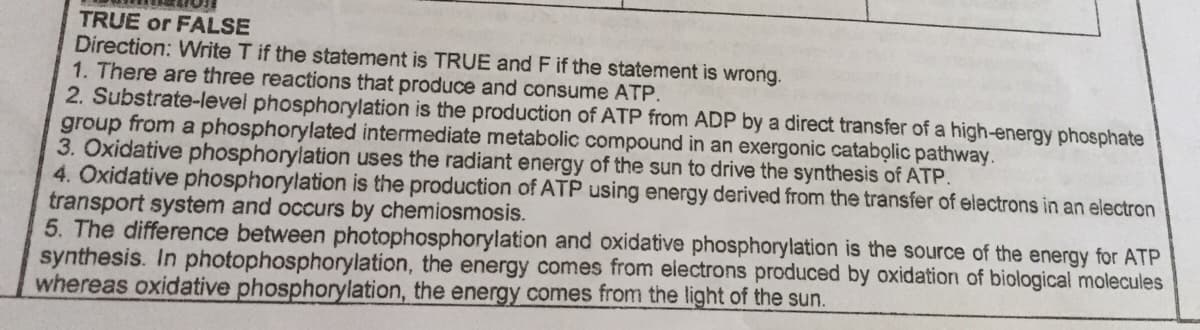 TRUE or FALSE
Direction: Write T if the statement is TRUE and F if the statement is wrong.
1. There are three reactions that produce and consume ATP.
2. Substrate-level phosphorylation is the production of ATP from ADP by a direct transfer of a high-energy phosphate
group from a phosphorylated intermediate metabolic compound in an exergonic catabolic pathway.
3. Oxidative phosphorylation uses the radiant energy of the sun to drive the synthesis of ATP.
4. Oxidative phosphorylation is the production of ATP using energy derived from the transfer of electrons in an electron
transport system and occurs by chemiosmosis.
5. The difference between photophosphorylation and oxidative phosphorylation is the source of the energy for ATP
synthesis. In photophosphorylation, the energy comes from electrons produced by oxidation of biological molecules
whereas oxidative phosphorylation, the energy comes from the light of the sun.
