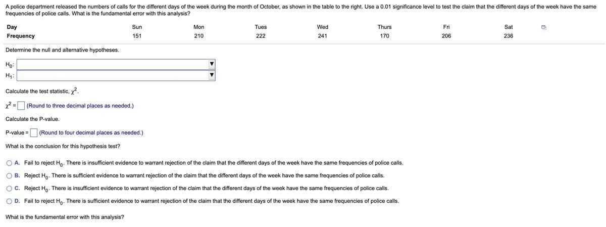A police department released the numbers of calls for the different days of the week during the month of October, as shown in the table to the right. Use a 0.01 significance level to test the claim that the different days of the week have the same
frequencies of police calls. What is the fundamental error with this analysis?
Day
Sun
Mon
Tues
Wed
Thurs
Fri
Sat
Frequency
151
210
222
241
170
206
236
Determine the null and alternative hypotheses.
Ho:
H4:
Calculate the test statistic, y2.
x2 =
(Round to three decimal places as needed.)
Calculate the P-value.
P-value = (Round to four decimal places as needed.)
What is the conclusion for this hypothesis test?
O A. Fail to reject Ho. There is insufficient evidence to warrant rejection of the claim that the different days of the week have the same frequencies of police calls.
O B. Reject H. There is sufficient evidence to warrant rejection of the claim that the different days of the week have the same frequencies of police calls.
O C. Reject Ho. There is insufficient evidence to warrant rejection of the claim that the different days of the week have the same frequencies of police calls.
O D. Fail to reject Ho. There is sufficient evidence to warrant rejection of the claim that the different days of the week have the same frequencies of police calls.
What is the fundamental error with this analysis?
