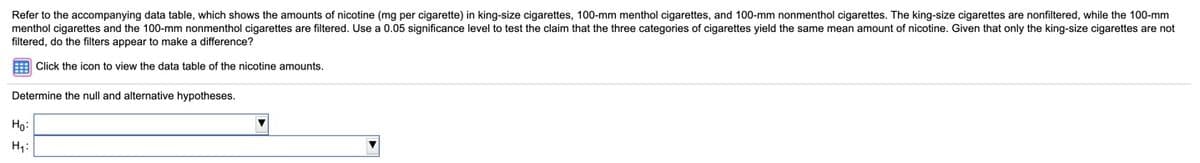 Refer to the accompanying data table, which shows the amounts of nicotine (mg per cigarette) in king-size cigarettes, 100-mm menthol cigarettes, and 100-mm nonmenthol cigarettes. The king-size cigarettes are nonfiltered, while the 100-mm
menthol cigarettes and the 100-mm nonmenthol cigarettes are filtered. Use a 0.05 significance level to test the claim that the three categories of cigarettes yield the same mean amount of nicotine. Given that only the king-size cigarettes are not
filtered, do the filters appear to make
difference?
Click the icon to view the data table of the nicotine amounts.
Determine the null and alternative hypotheses.
Ho:
H;:
