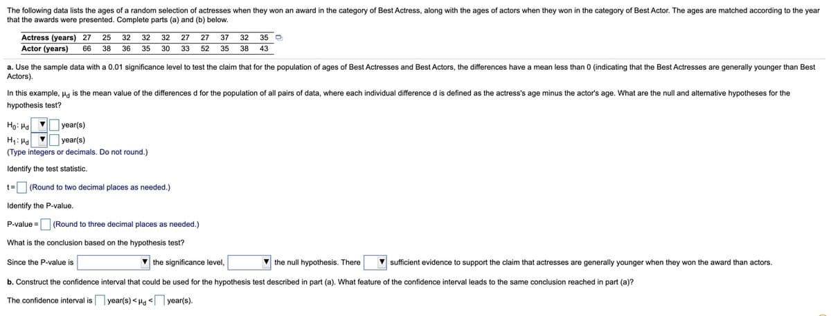 The following data lists the ages of a random selection of actresses when they won an award in the category of Best Actress, along with the ages of actors when they won in the category of Best Actor. The ages are matched according to the year
that the awards were presented. Complete parts (a) and (b) below.
Actress (years) 27
25
32
32 32
27
27
37
32
35 O
Actor (years)
38 43
66
38 36
35
30
33
52
35
a. Use the sample data with a 0.01 significance level to test the claim that for the population of ages of Best Actresses and Best Actors, the differences have a mean less than
Actors).
0 (indicating that the Best Actresses are generally younger than Best
In this example, Ha is the mean value of the differences d for the population of all pairs of data, where each individual difference d is defined as the actress's age minus the actor's age. What are the null and alternative hypotheses for the
hypothesis test?
Ho: Ha v
year(s)
H1: Ha v
(Type integers or decimals. Do not round.)
year(s)
Identify the test statistic.
t=(Round to two decimal places as needed.)
Identify the P-value.
P-value =O (Round to three decimal places as needed.)
What is the conclusion based on the hypothesis test?
Since the P-value is
the significance level,
V the null hypothesis. There
sufficient evidence to support the claim that actresses are generally younger when they won the award than actors.
b. Construct the confidence interval that could be used for the hypothesis test described in part (a). What feature of the confidence interval leads to the same conclusion reached in part (a)?
The confidence interval is year(s)<H <year(s).
