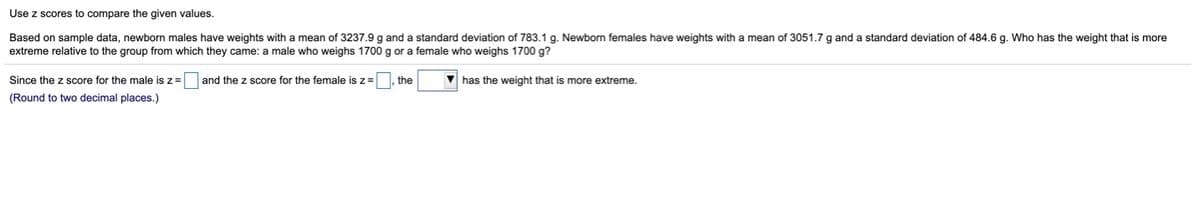 Use z scores to compare the given values.
Based on sample data, newborn males have weights with a mean of 3237.9 g and a standard deviation of 783.1 g. Newborn females have weights with a mean of 3051.7 g and a standard deviation of 484.6 g. Who has the weight thati
extreme relative to the group from which they came: a male who weighs 1700 g or a female who weighs 1700 g?
more
Since the z score for the male is z =
and the z score for the female is z=, the
V has the weight that is more extreme.
(Round to two decimal places.)
