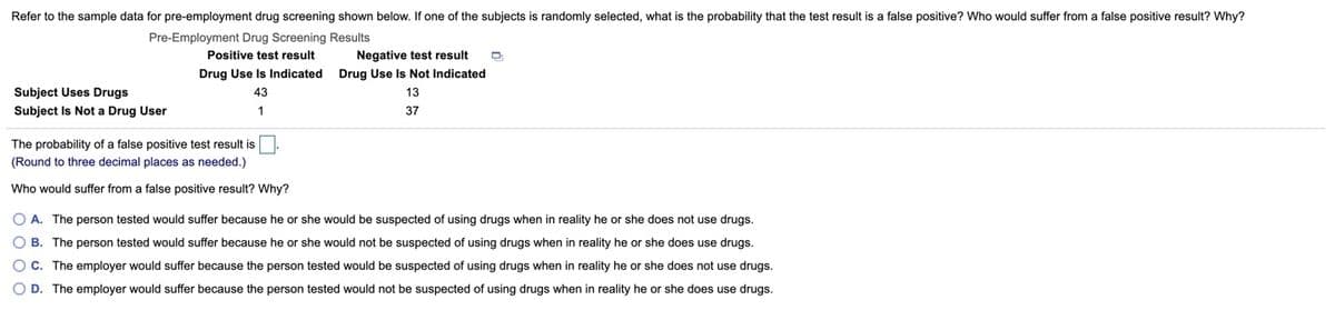 Refer to the sample data for pre-employment drug screening shown below. If one of the subjects is randomly selected, what is the probability that the test result is a false positive? Who would suffer from a false positive result? Why?
Pre-Employment Drug Screening Results
Positive test result
Negative test result
Drug Use Is Indicated
Drug Use Is Not Indicated
Subject Uses Drugs
43
13
Subject Is Not a Drug User
1
37
The probability of a false positive test result is
(Round to three decimal places as needed.)
Who would suffer from a false positive result? Why?
O A. The person tested would suffer because he or she would be suspected of using drugs when in reality he or she does not use drugs.
O B. The person tested would suffer because he or she would not be suspected of using drugs when in reality he or she does use drugs.
O C. The employer would suffer because the person tested would be suspected of using drugs when in reality he or she does not use drugs.
O D. The employer would suffer because the person tested would not be suspected of using drugs when in reality he or she does use drugs.
