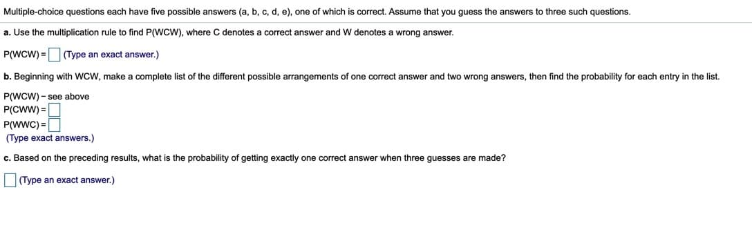 Multiple-choice questions each have five possible answers (a, b, c, d, e), one of which is correct. Assume that you quess the answers to three such questions.
a. Use the multiplication rule to find P(WCW), where C denotes a correct answer and W denotes a wrong answer.
P(WCW) =(Type an exact answer.)
b. Beginning with WCW, make a complete list of the different possible arrangements of one correct answer and two wrong answers, then find the probability for each entry in the list.
P(WCW) - see above
P(CWW) =
P(WWC) =
(Type exact answers.)
c. Based on the preceding results, what is the probability of getting exactly one correct answer when three guesses are made?
(Type an exact answer.)
