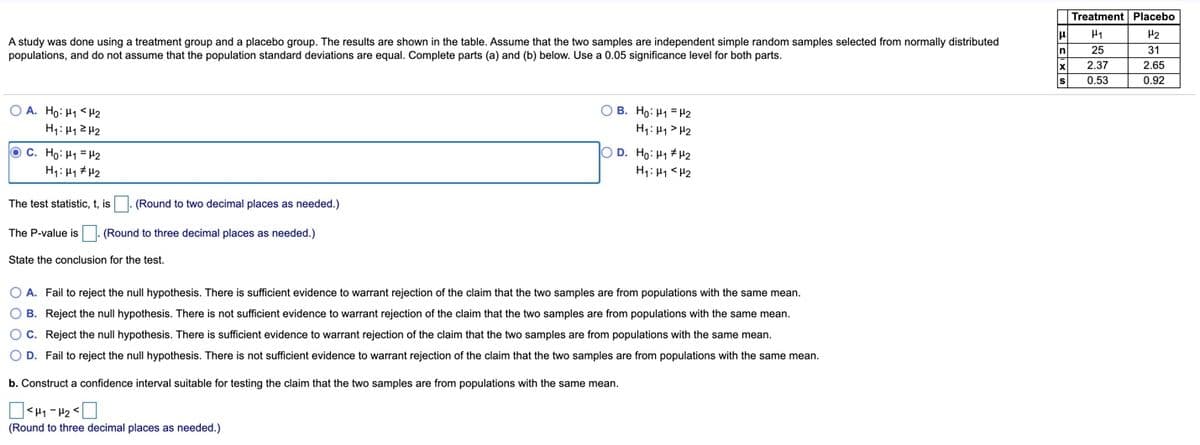 Treatment Placebo
H2
A study was done using a treatment group and a placebo group. The results are shown in the table. Assume that the two samples are independent simple random samples selected from normally distributed
In
25
31
populations, and do not assume that the population standard deviations are equal. Complete parts (a) and (b) below. Use a 0.05 significance level for both parts.
x
2.37
2.65
s
0.53
0.92
O A. Ho: H1 <H2
H1: H1ZH2
O B. Ho: H1 = H2
H1: H1 > H2
O C. Ho: H1 = H2
O D. Ho: H1 #H2
H1: H1 # H2
H1: H1 <H2
The test statistic, t, is
(Round to two decimal places as needed.)
The P-value is
(Round to three decimal places as needed.)
State the conclusion for the test.
O A. Fail to reject the null hypothesis. There is sufficient evidence to warrant rejection of the claim that the two samples are from populations with the same mean.
O B. Reject the null hypothesis. There is not sufficient evidence to warrant rejection of the claim that the two samples are from populations with the same mean.
OC. Reject the null hypothesis. There is sufficient evidence to warrant rejection of the claim that the two samples are from populations with the same mean.
O D. Fail to reject the null hypothesis. There is not sufficient evidence to warrant rejection of the claim that the two samples are from populations with the same mean.
b. Construct
confidence interval suitable for testing the claim that the two samples are from populations with the same mean.
(Round to three decimal places as needed.)
