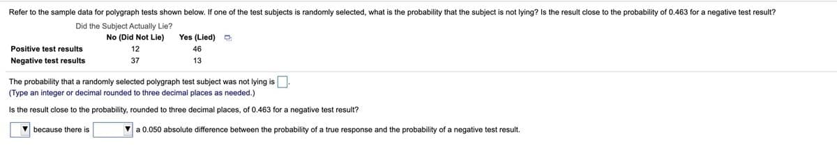 Refer to the sample data for polygraph tests shown below. If one of the test subjects is randomly selected, what is the probability that the subject is not lying? Is the result close to the probability of 0.463 for a negative test result?
Did the Subject Actually Lie?
No (Did Not Lie)
Yes (Lied)
Positive test results
12
46
Negative test results
37
13
The probability that a randomly selected polygraph test subject was not lying is
(Type an integer or decimal rounded to three decimal places as needed.)
Is the result close to the probability, rounded to three decimal places, of 0.463 for a negative test result?
V because there is
V a 0.050 absolute difference between the probability of a true response and the probability of a negative test result.
