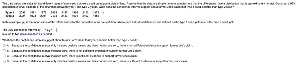 The data below are yields for two different types of corn seed that were used on adjacent plots of land. Assume that the data are simple random samples and that the differences have a distribution that is approximately normal. Construct a 95%
confidence interval estimate of the difference between type 1 and type 2 yields. What does the confidence interval suggest about farmer Joe's claim that type 1 seed is better than type 2 seed?
Туре 1
Туре 2
2093
1871
1976
2468
2150
1966
2112
1479 D
2024
1903
2001
2498
2143
1994
2103
1456
In this example, Ha is the mean value of the differences d for the population of all pairs of data, where each individual difference d is defined as the type 1 seed yield minus the type 2 seed yield.
The 95% confidence interval is <Ha <:
(Round to two decimal places as needed.)
What does the confidence interval suggest about farmer Joe's claim that type 1 seed is better than type 2 seed?
O A. Because the confidence interval only includes positive values and does not include zero, there is not sufficient evidence to support farmer Joe's claim.
O B. Because the confidence interval includes zero, there is not sufficient evidence to support farmer Joe's claim.
O C. Because the confidence interval includes zero, there is sufficient evidence to support farmer Joe's claim.
O D. Because the confidence interval only includes positive values and does not include zero, there is sufficient evidence to support farmer Joe's claim.
