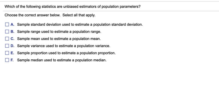 Which of the following statistics are unbiased estimators of population parameters?
Choose the correct answer below. Select all that apply.
O A. Sample standard deviation used to estimate a population standard deviation.
O B. Sample range used to estimate a population range.
c. Sample mean used to estimate a population mean.
| D. Sample variance used to estimate a population variance.
E. Sample proportion used to estimate a population proportion.
OF. Sample median used to estimate a population median.
