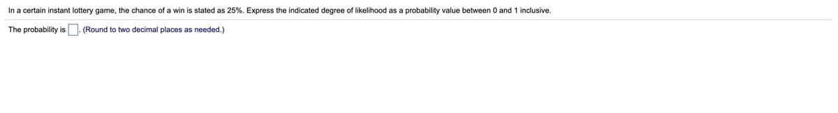 In a certain instant lottery game, the chance of a win is stated as 25%. Express the indicated degree of likelihood as a probability value between 0 and 1 inclusive.
The probability is. (Round to two decimal places as needed.)
