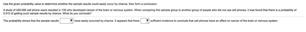 Use the given probability value to determine whether the sample results could easily occur by chance, then form a conclusion.
A study of 420,095 cell phone users resulted in 135 who developed cancer of the brain or nervous system. When comparing this sample group to another group of people who did not use cell phones, it was found that there is a probability of
0.512 of getting such sample results by chance. What do you conclude?
The probability shows that the sample results
V have easily occurred by chance. It appears that there
sufficient evidence to conclude that cell phones have an effect on cancer of the brain or nervous system.
