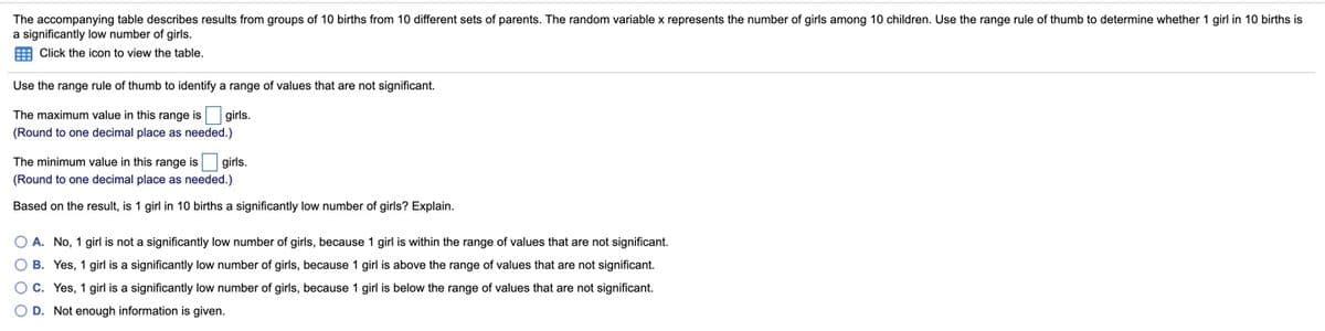 The accompanying table describes results from groups of 10 births from 10 different sets of parents. The random variable x represents the number of girls among 10 children. Use the range rule of thumb to determine whether 1 girl in 10 births is
a significantly low number of girls.
E Click the icon to view the table.
Use the range rule of thumb to identify a range of values that are not significant.
The maximum value in this range is girls.
(Round to one decimal place as needed.)
The minimum value in this range is girls.
(Round to one decimal place as needed.)
Based on the result, is 1 girl in 10 births a significantly low number of girls? Explain.
O A. No, 1 girl is not a significantly low number of girls, because 1 girl is within the range of values that are not significant.
O B. Yes, 1 girl is a significantly low number of girls, because 1 girl is above the range of values that are not significant.
O c. Yes, 1 girl is a significantly low number of girls, because 1 girl is below the range of values that are not significant.
O D. Not enough information is given.
