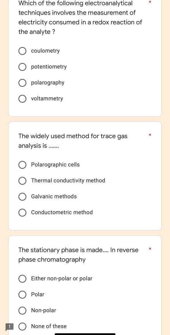 Which of the following electroanalytical
techniques involves the measurement of
electricity consumed in a redox reaction of
the analyte?
coulometry
potentiometry
polarography
voltammetry
The widely used method for trace gas
analysis is
*******
Polarographic cells
Thermal conductivity method
Galvanic methods
Conductometric method
The stationary phase is made.... In reverse
phase chromatography
Either non-polar or polar
Polar
Non-polar
None of these
*