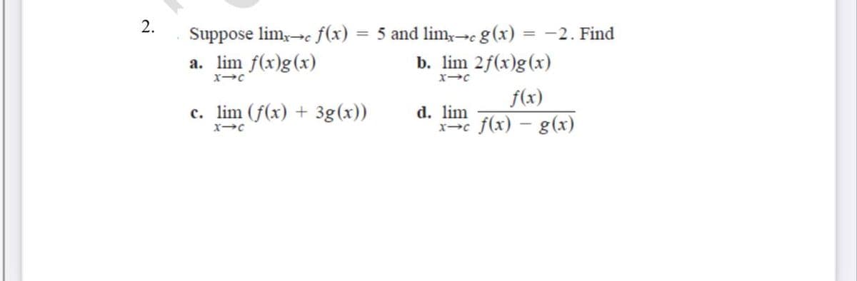 2.
= 5 and limy-c g(x)
b. lim 2f(x)g(x)
Suppose lim,-c f(x)
= -2. Find
a. lim f(x)g(x)
f(x)
c. lim (f(x) + 3g(x))
d. lim
x-c f(x) – g(x)
