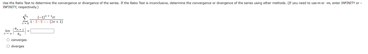 Use the Ratio Test to determine the convergence or divergence of the series. If the Ratio Test is inconclusive, determine the convergence or divergence of the series using other methods. (If you need to use co or -00, enter INFINITY or -
INFINITY, respectively.)
a
'n + 1
lim
n → co an
00
n = 0
O converges
O diverges
(-1)^ + ¹n!
1.3.5 (2n + 1)