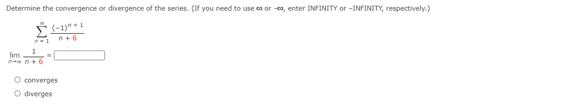 Determine the convergence or divergence of the series. (If you need to use ∞o or -00, enter INFINITY or -INFINITY, respectively.)
▶ (−1)” +1
n=1
n+6
1
lim
n→∞ n + 6
=
O converges
O diverges