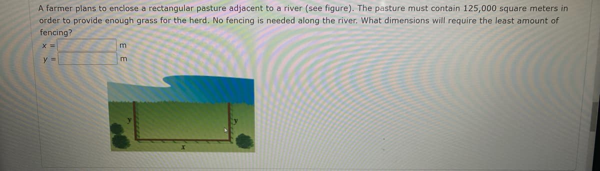 A farmer plans to enclose a rectangular pasture adjacent to a river (see figure). The pasture must contain 125,000 square meters in
order to provide enough grass for the herd. No fencing is needed along the river. What dimensions will require the least amount of
fencing?
y =
m
m