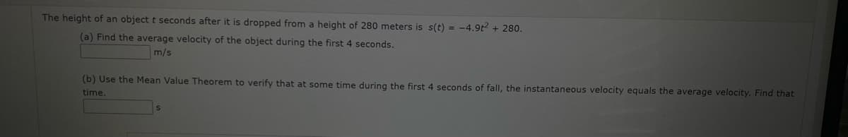 The height of an object t seconds after it is dropped from a height of 280 meters is s(t) = -4.9t2 + 280.
(a) Find the average velocity of the object during the first 4 seconds.
m/s
(b) Use the Mean Value Theorem to verify that at some time during the first 4 seconds of fall, the instantaneous velocity equals the average velocity. Find that
time.
S