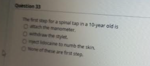 The frst step for a spinal tap in a 10-year old is
Oach the manometer.
Owhdraw the stylet.
Oect idocane to numb the skin.
ONone of these are first step.
