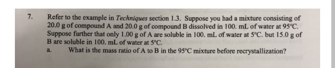 7.
Refer to the example in Techniques section 1.3. Suppose you had a mixture consisting of
20.0
g of compound A and 20.0 g of compound B dissolved in 100. mL of water at 95°C.
Suppose further that only 1.00 g of A are soluble in 100. mL of water at 5°C. but 15.0 g of
B are soluble in 100. mL of water at 5°C.
What is the mass ratio of A to B in the 95°C mixture before recrystallization?
a.
