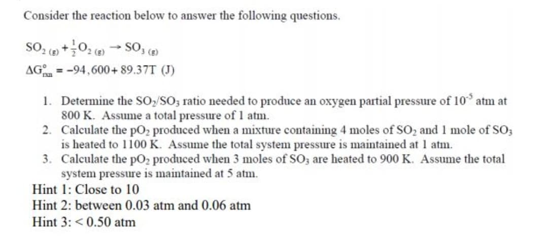 Consider the reaction below to answer the following questions.
SO, ( +0; ( - S0, (2)
2 (g)
AG =-94,600+ 89.37T (J)
%3D
1. Determine the SO,/SO; ratio needed to produce an oxygen partial pressure of 10° atm at
800 K. Assume a total pressure of 1 atm.
2. Calculate the pO2 produced when a mixture containing 4 moles of SO, and 1 mole of SO;
is heated to 1100 K. Assume the total system pressure is maintained at 1 atm.
3. Calculate the pO2 produced when 3 moles of SO; are heated to 900 K. Assume the total
system pressure is maintained at 5 atm.
Hint 1: Close to 10
Hint 2: between 0.03 atm and 0.06 atm
Hint 3: < 0.50 atm
