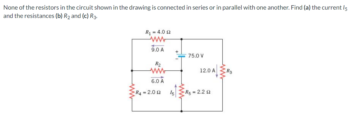 None of the resistors in the circuit shown in the drawing is connected in series or in parallel with one another. Find (a) the current 15
and the resistances (b) R₂ and (c) R3.
R₁ = 4.0 £2
ww
9.0 A
R₂
ww
6.0 A
R₁ = 2.002
15
+
75.0 V
12.0 A R3
R5 = 2.2 2
