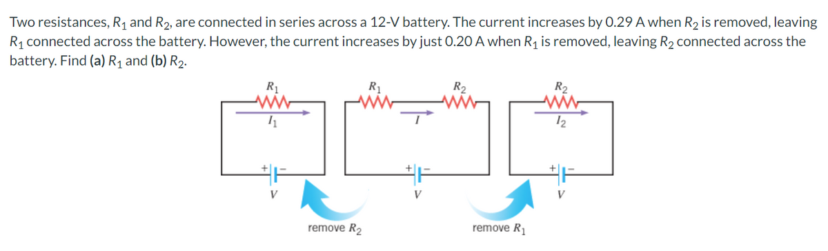 Two resistances, R₁ and R₂, are connected in series across a 12-V battery. The current increases by 0.29 A when R₂ is removed, leaving
R₁ connected across the battery. However, the current increases by just 0.20 A when R₁ is removed, leaving R₂ connected across the
battery. Find (a) R₁ and (b) R₂.
R₁
www
11
remove R₂
R₁
V
R₂
remove R₁
R₂
ww
12