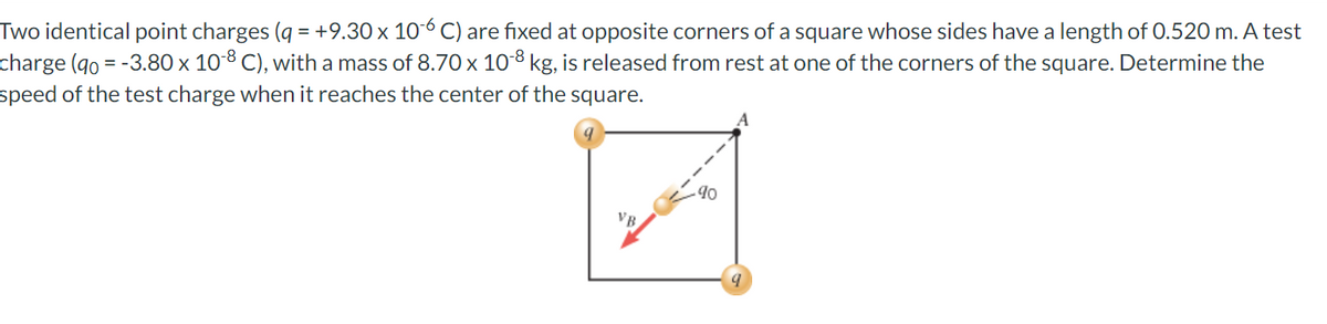 Two identical point charges (q = +9.30 x 10-6 C) are fixed at opposite corners of a square whose sides have a length of 0.520 m. A test
charge (90 = -3.80 x 10-8 C), with a mass of 8.70 x 10-8 kg, is released from rest at one of the corners of the square. Determine the
speed of the test charge when it reaches the center of the square.
VB
90