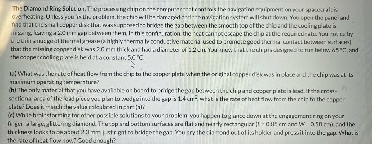 The Diamond Ring Solution. The processing chip on the computer that controls the navigation equipment on your spacecraft is
overheating. Unless you fix the problem, the chip will be damaged and the navigation system will shut down. You open the panel and
find that the small copper disk that was supposed to bridge the gap between the smooth top of the chip and the cooling plate is
missing, leaving a 2.0 mm gap between them. In this configuration, the heat cannot escape the chip at the required rate. You notice by
the thin smudge of thermal grease (a highly thermally conductive material used to promote good thermal contact between surfaces)
that the missing copper disk was 2.0 mm thick and had a díameter of 1.2 cm. You know that the chip is designed to run below 65 °C, and
the copper cooling plate is held at a constant 5.0 °C.
(a) What was the rate of heat flow from the chip to the copper plate when the original copper disk was in place and the chip was at its
maximum operating temperature?
(b) The only material that you have available on board to bridge the gap between the chip and copper plate is lead. If the cross-
sectional area of the lead piece you plan to wedge into the gap is 1.4 cm², what is the rate of heat flow from the chip to the copper
plate? Does it match the value calculated in part (a)?
(c) While brainstorming for other possible solutions to your problem, you happen to glance down at the engagement ring on your
finger: a large, glittering diamond. The top and bottom surfaces are flat and nearly rectangular (L = 0.85 cm and W = 0.50 cm), and the
thickness looks to be about 2.0 mm, just right to bridge the gap. You pry the diamond out of its holder and press it into the gap. What is
the rate of heat flow now? Good enough?