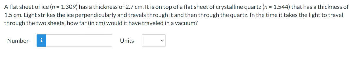 A flat sheet of ice (n = 1.309) has a thickness of 2.7 cm. It is on top of a flat sheet of crystalline quartz (n = 1.544) that has a thickness of
1.5 cm. Light strikes the ice perpendicularly and travels through it and then through the quartz. In the time it takes the light to travel
through the two sheets, how far (in cm) would it have traveled in a vacuum?
Number
i
Units