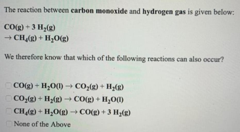 The reaction between carbon monoxide and hydrogen gas is given below:
CO(g) +3 H2(g)
+ CH4(g) + H20(g)
We therefore know that which of the following reactions can also occur?
CO(g) + H2O(1) CO2(g) + H2(g)
CO2(g) + H2(g) -→ CO(g) + H,0(1)
CH(g) + H2O(g) → CO(g) + 3 H2(g)
None of the Above
COO

