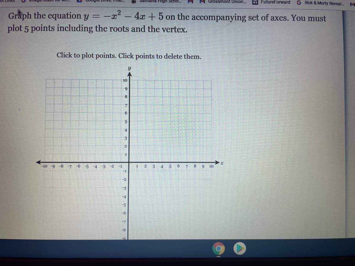 tana High Scho.
Grossmont Union.
E FutureForward
G Rick & Morty Reveal..
M
2
Graph the equation y
plot 5 points including the roots and the vertex.
-x - 4x +5 on the accompanying set of axes. You must
Click to plot points. Click points to delete them.
10
9
8
7.
6.
5
3
2
1
-10 -9 -8 -7 -6
-5
-4
-3
-2
-1
1
3
8 9
10
-1
-2
-3
-4
-5
-6
-7
-8-
