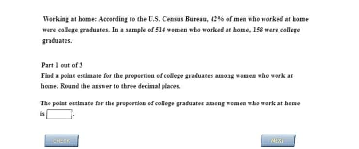 Working at home: According to the U.S. Census Bureau, 42% of men who worked at home
were college graduates. In a sample of 514 women who worked at home, 158 were college
graduates.
Part 1 out of 3
Find a point estimate for the proportion of college graduates among women who work at
home. Round the answer to three decimal places.
The point estimate for the proportion of college graduates among women who work at home
is
EHEUN
NEXT
