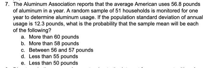 7. The Aluminum Association reports that the average American uses 56.8 pounds
of aluminum in a year. A random sample of 51 households is monitored for one
year to determine aluminum usage. If the population standard deviation of annual
usage is 12.3 pounds, what is the probability that the sample mean will be each
of the following?
a. More than 60 pounds
b. More than 58 pounds
c. Between 56 and 57 pounds
d. Less than 55 pounds
e. Less than 50 pounds
