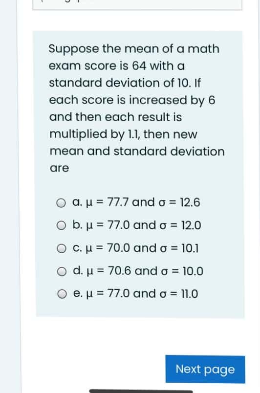 Suppose the mean of a math
exam score is 64 with a
standard deviation of 10. If
each score is increased by 6
and then each result is
multiplied by 1.1, then new
mean and standard deviation
are
a. µ = 77.7 and o = 12.6
O b. µ = 77.0 and o = 12.0
C. H = 70.0 and o = 10.1
O d. µ = 70.6 and o = 10.0
O e. µ = 77.0 and o = 11.0
Next page
