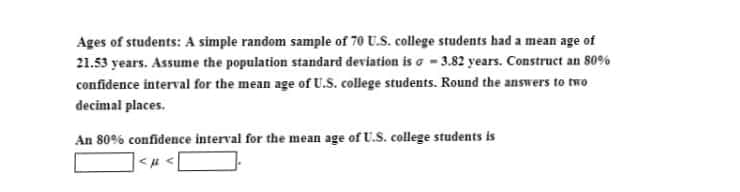 Ages of students: A simple random sample of 70 U.S. college students had a mean age of
21.53 years. Assume the population standard deviation is o - 3.82 years. Construct an 80%
confidence interval for the mean age of U.S. college students. Round the answers to two
decimal places.
An 80% confidence interval for the mean age of U.S. college students is
