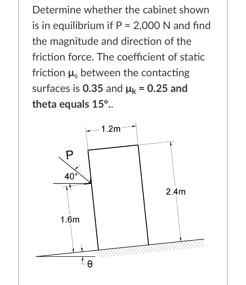 Determine whether the cabinet shown
is in equilibrium if P = 2,000 N and find
the magnitude and direction of the
friction force. The coefficient of static
friction µg between the contacting
surfaces is 0.35 and µk = 0.25 and
%3D
theta equals 15°..
1.2m
40°
2.4m
1.6m
