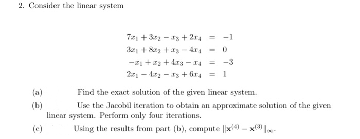 Consider the linear system
7x1 + 3r2 – r3 + 2x4 = -1
3r1 + 8r2 + x3 – 4r4 = 0
-11 + x2 + 4r3 – 14 = -3
2x1 – 4r2 – 13 + 6x4 = 1
(a)
Find the exact solution of the given linear system.
(b)
linear system. Perform only four iterations.
Use the Jacobil iteration to obtain an approximate solution of the given
Using the results from part (b), compute ||x(4) – x(3)||. -
