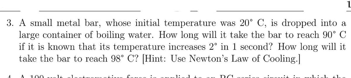 3. A small metal bar, whose initial temperature was 20° C, is dropped into a
large container of boiling water. How long will it take the bar to reach 90° C
if it is known that its temperature increases 2° in 1 second? How long will it
take the bar to reach 98° C? [Hint: Use Newton's Law of Cooling.]
100
1.
the

