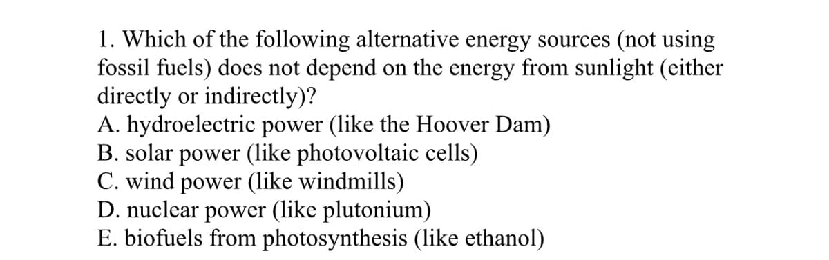 1. Which of the following alternative energy sources (not using
fossil fuels) does not depend on the energy from sunlight (either
directly or indirectly)?
A. hydroelectric power (like the Hoover Dam)
B. solar power (like photovoltaic cells)
C. wind power (like windmills)
D. nuclear power (like plutonium)
E. biofuels from photosynthesis (like ethanol)
