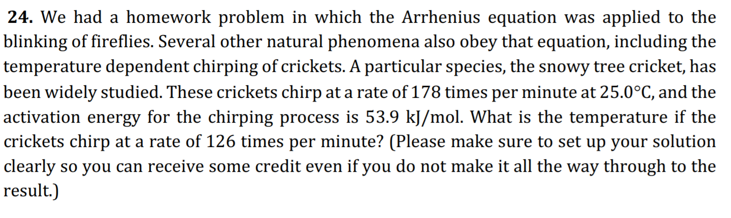 24. We had a homework problem in which the Arrhenius equation was applied to the
blinking of fireflies. Several other natural phenomena also obey that equation, including the
temperature dependent chirping of crickets. A particular species, the snowy tree cricket, has
been widely studied. These crickets chirp at a rate of 178 times per minute at 25.0°C, and the
activation energy for the chirping process is 53.9 kJ/mol. What is the temperature if the
|crickets chirp at a rate of 126 times per minute? (Please make sure to set up your solution
clearly so you can receive some credit even if you do not make it all the way through to the
result.)
