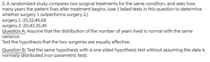 2. A randomized study compares two surgical treatments for the same condition, and sees how
many years the patient lives after treatment begins. (use 1 tailed tests in this question to determine
whether surgery1 outperforms surgery 2.)
surgery 1:33,52,46,68
surgery 2:20,43,35,49
Question A: Assume that the distribution of the number of years lived is normal with the same
variance.
Test the hypothesis that the two surgeries are equally effective.
Question B: Test the same hypothesis with a one sided hypothesis test without assuming the data is
normally distributed (non parametric test).
