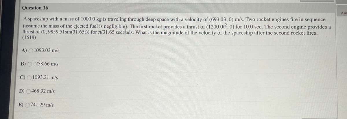 Question 16
Ans
A spaceship with a mass of 1000.0 kg is traveling through deep space with a velocity of (693.03, 0) m/s. Two rocket engines fire in sequence
(assume the mass of the ejected fuel is negligible). The first rocket provides a thrust of (1200.0t², 0) for 10.0 sec. The second engine provides a
thrust of (0, 9859.51sin(31.65t)) for /31.65 seccnds. What is the magnitude of the velocity of the spaceship after the second rocket fires.
(1618)
A) O1093.03 m/s
B) O1258.66 m/s
C) O1093.21 m/s
D) 0468.92 m/s
E) O741.29 m/s
